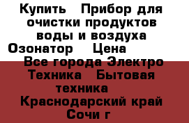  Купить : Прибор для очистки продуктов,воды и воздуха.Озонатор  › Цена ­ 25 500 - Все города Электро-Техника » Бытовая техника   . Краснодарский край,Сочи г.